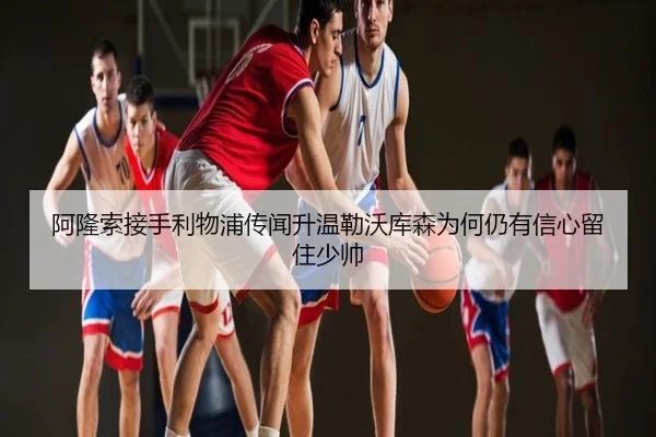 阿隆索接手利物浦传闻升温勒沃库森为何仍有信心留住少帅